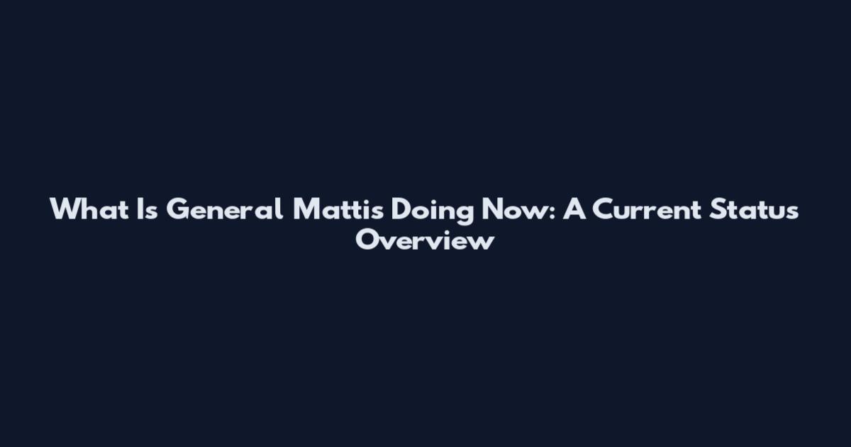 What Is General Mattis Doing Now: A Current Status Overview