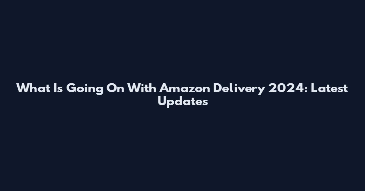 What Is Going On With Amazon Delivery 2024: Latest Updates