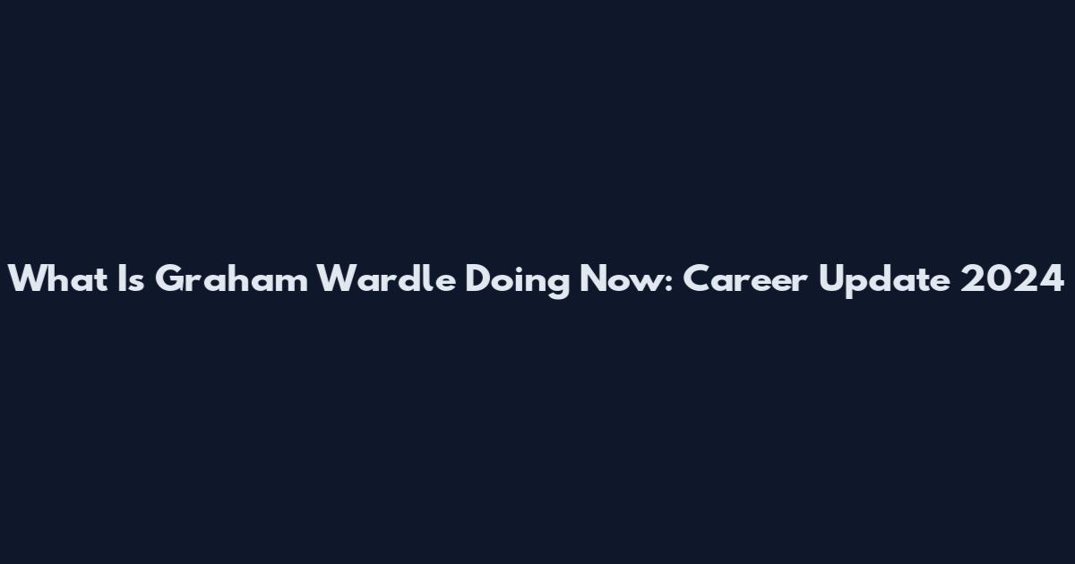 What Is Graham Wardle Doing Now: Career Update 2024