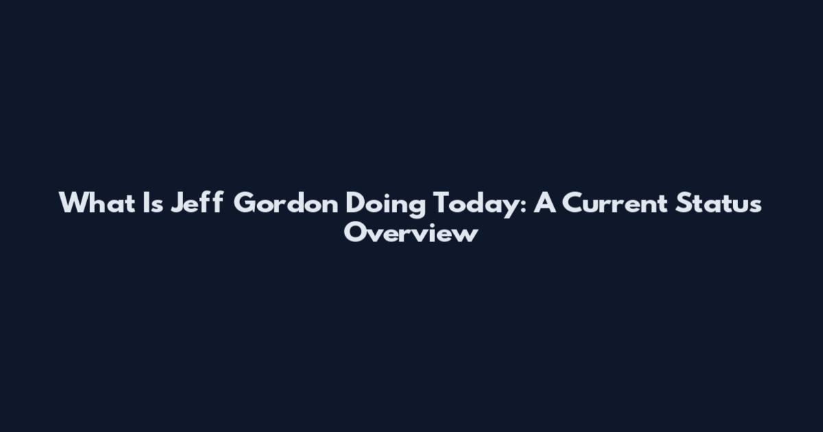 What Is Jeff Gordon Doing Today: A Current Status Overview
