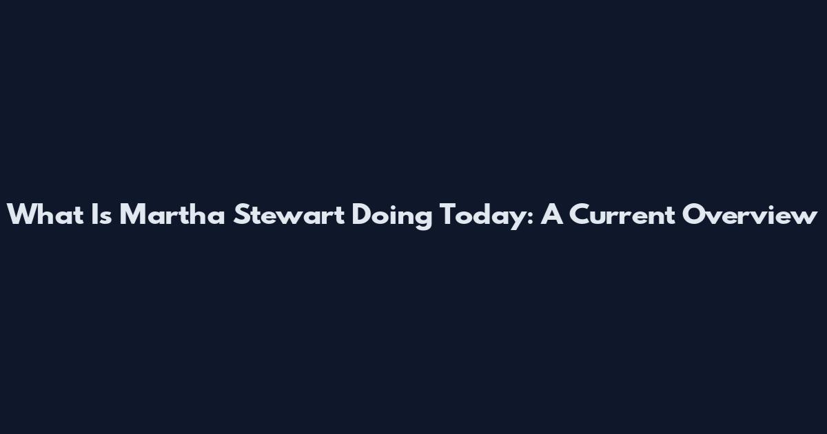 What Is Martha Stewart Doing Today: A Current Overview