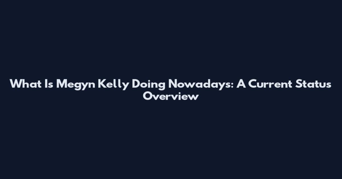 What Is Megyn Kelly Doing Nowadays: A Current Status Overview