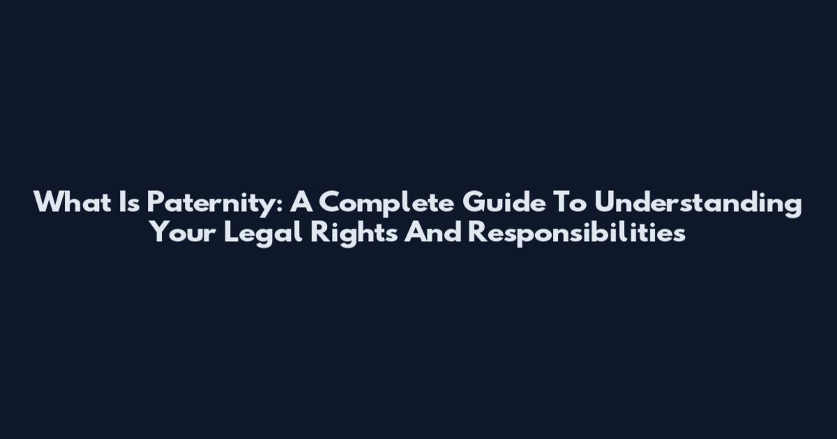 What Is Paternity: A Complete Guide To Understanding Your Legal Rights And Responsibilities
