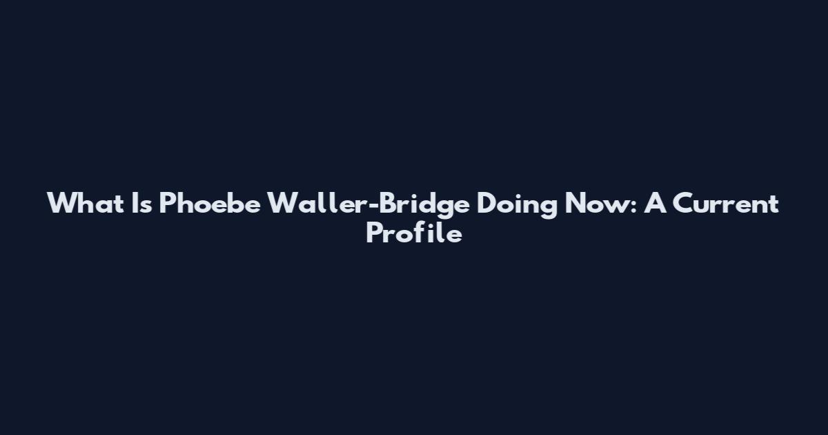 What Is Phoebe Waller-Bridge Doing Now: A Current Profile