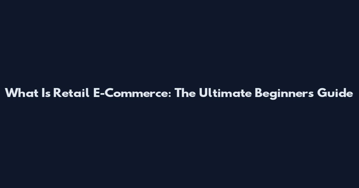 What Is Retail E-Commerce: The Ultimate Beginner's Guide