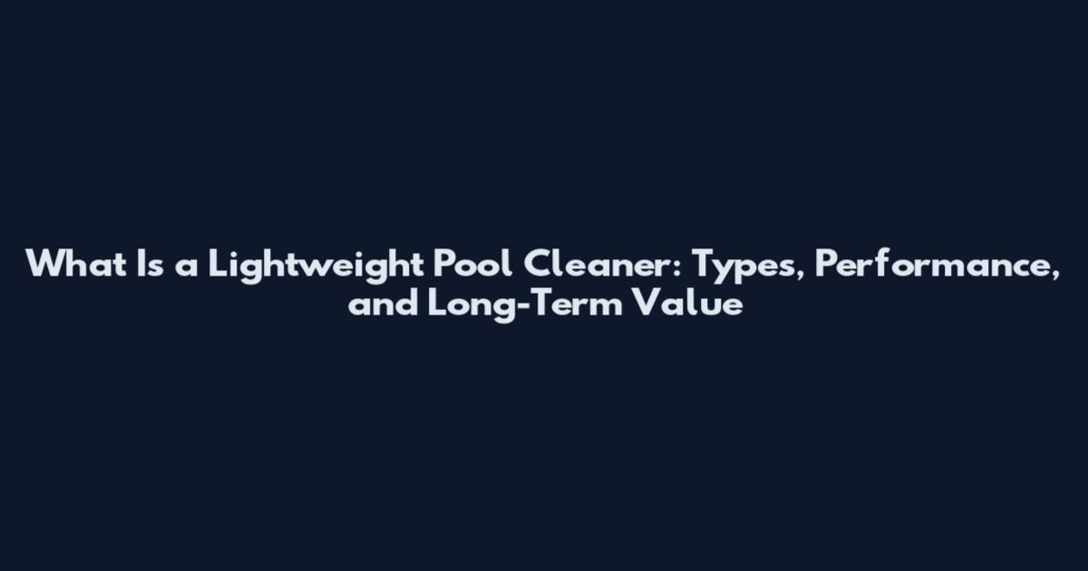 What Is a Lightweight Pool Cleaner: Types, Performance, and Long-Term Value