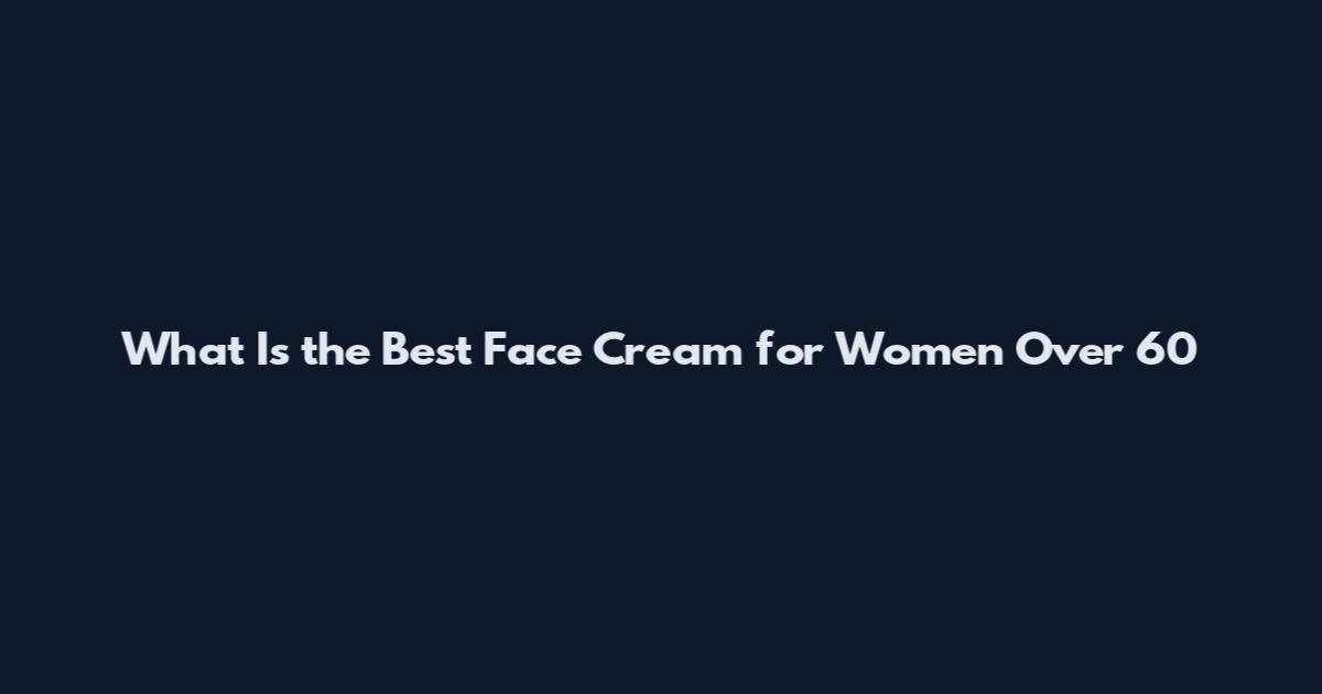 What Is the Best Face Cream for Women Over 60