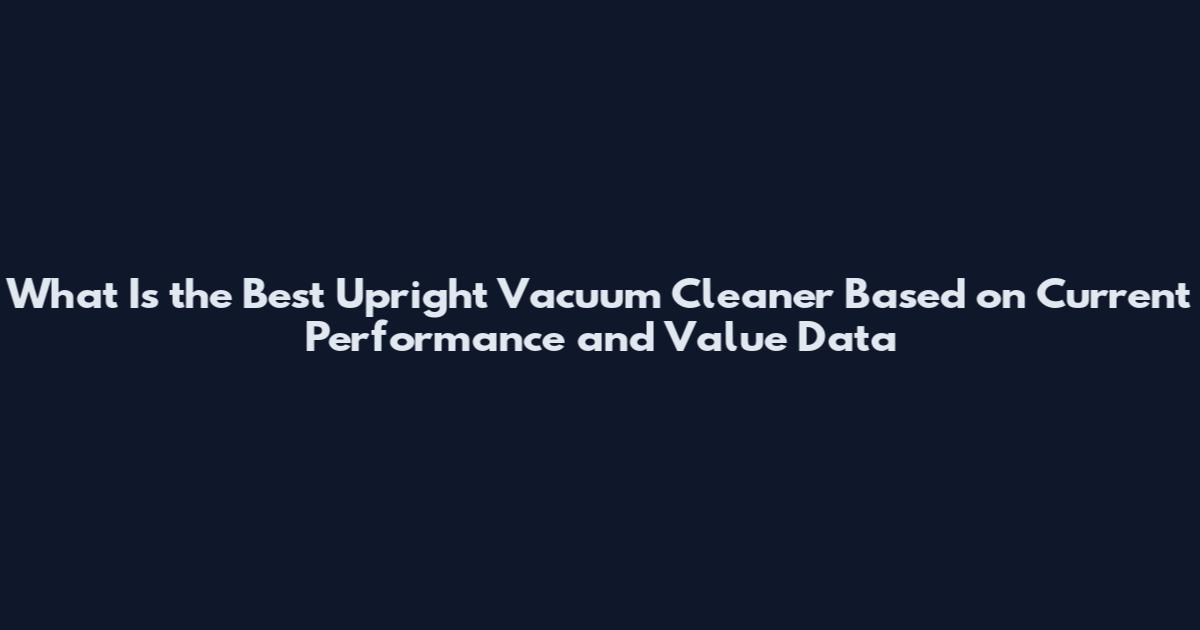 What Is the Best Upright Vacuum Cleaner Based on Current Performance and Value Data