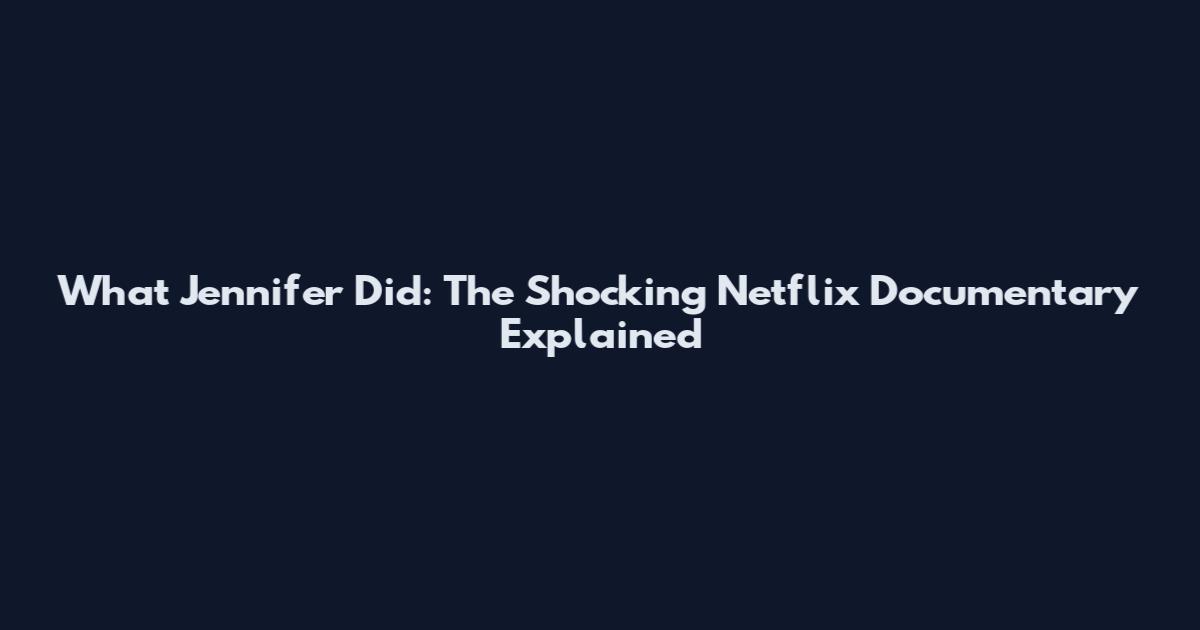 What Jennifer Did: The Shocking Netflix Documentary Explained