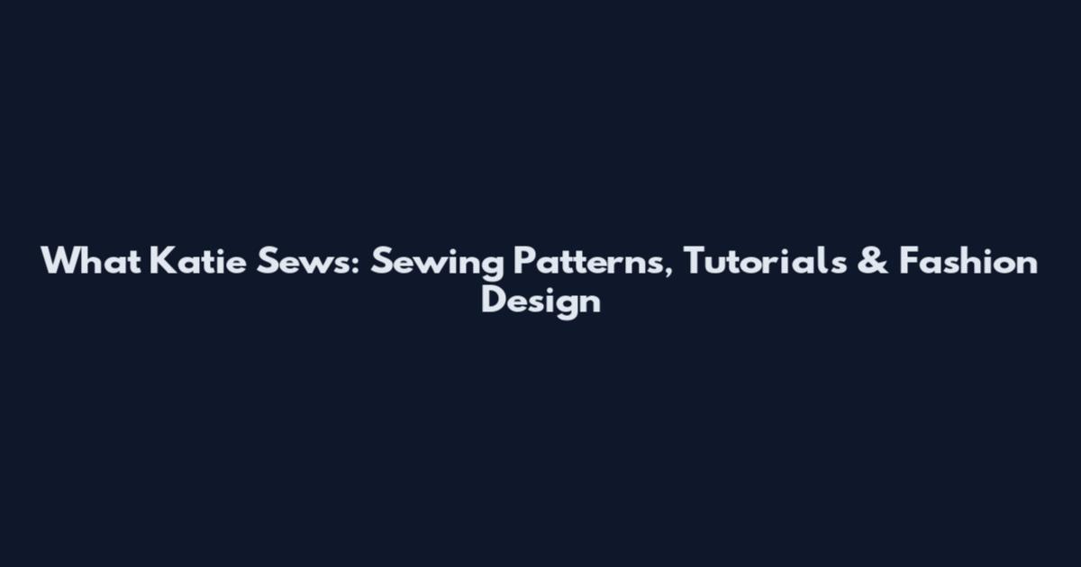 What Katie Sews: Sewing Patterns, Tutorials & Fashion Design