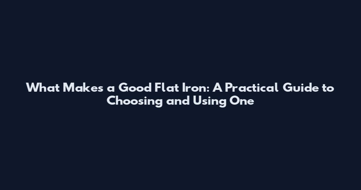 What Makes a Good Flat Iron: A Practical Guide to Choosing and Using One
