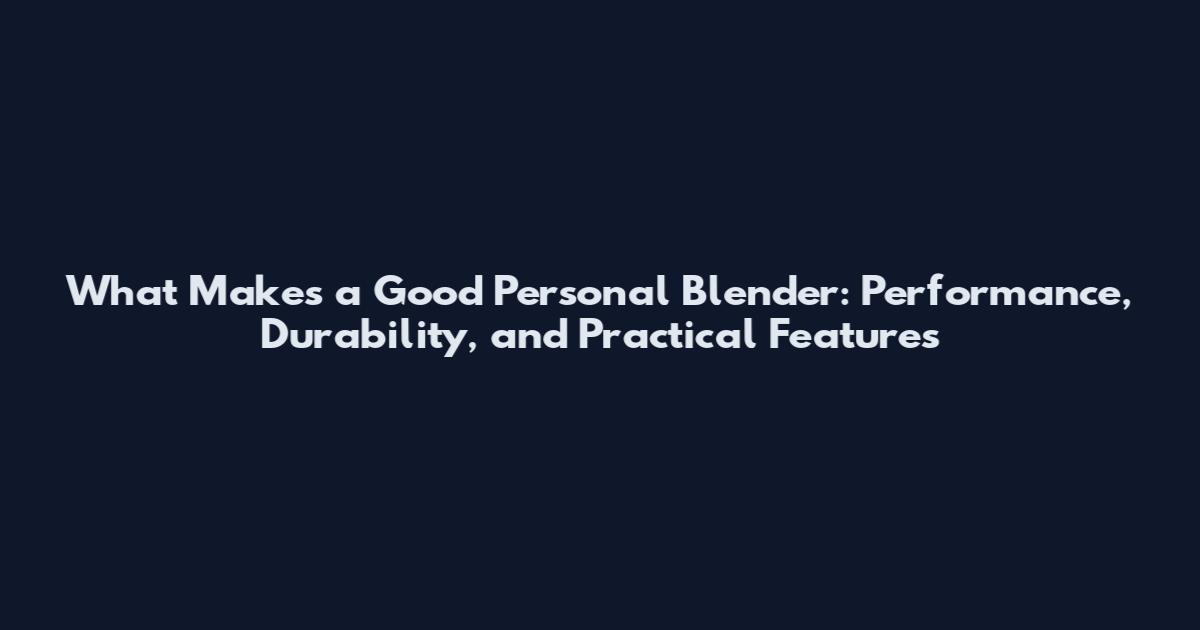 What Makes a Good Personal Blender: Performance, Durability, and Practical Features