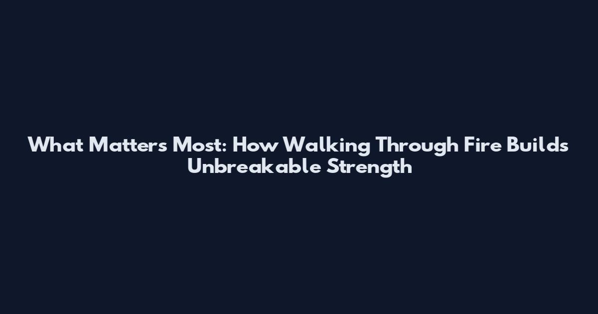What Matters Most: How Walking Through Fire Builds Unbreakable Strength