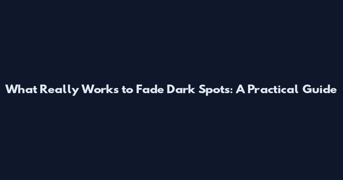 What Really Works to Fade Dark Spots: A Practical Guide