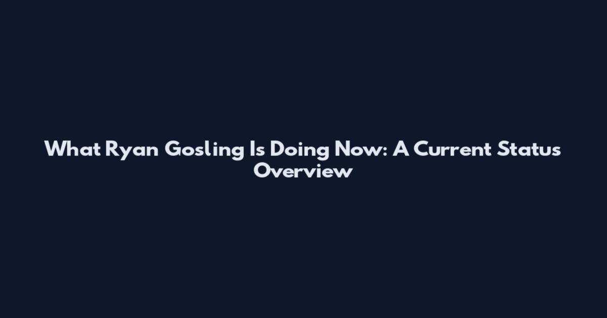 What Ryan Gosling Is Doing Now: A Current Status Overview