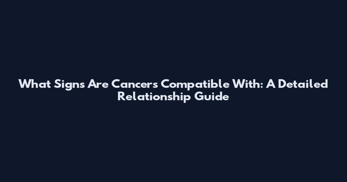 What Signs Are Cancers Compatible With: A Detailed Relationship Guide