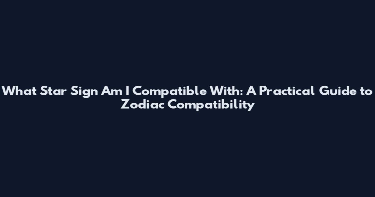What Star Sign Am I Compatible With: A Practical Guide to Zodiac Compatibility