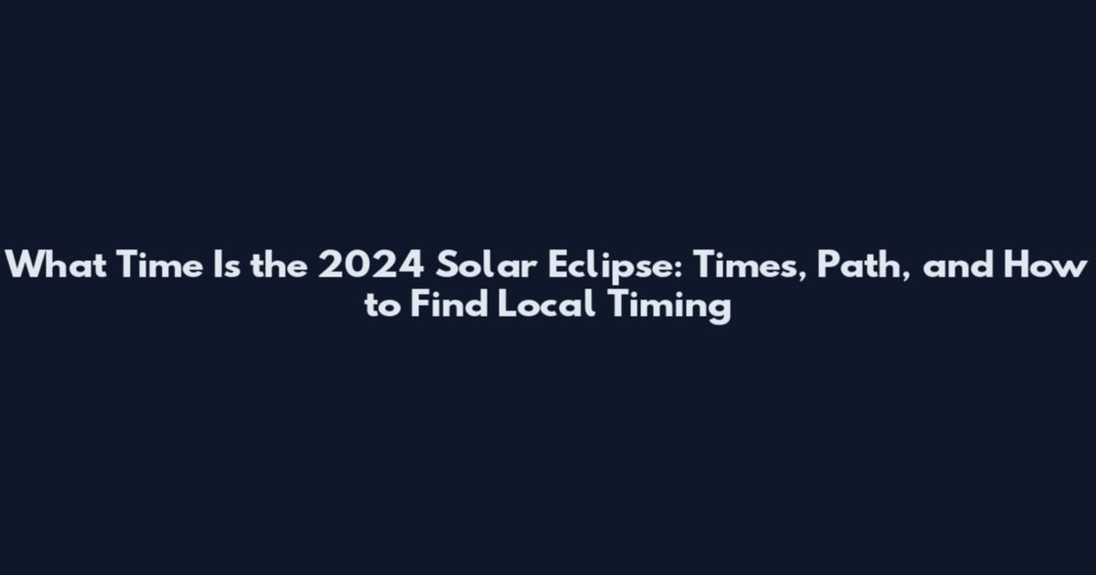 What Time Is the 2024 Solar Eclipse: Times, Path, and How to Find Local Timing