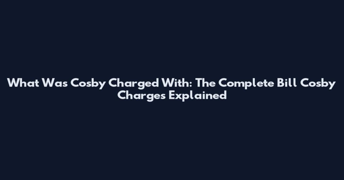 What Was Cosby Charged With: The Complete Bill Cosby Charges Explained