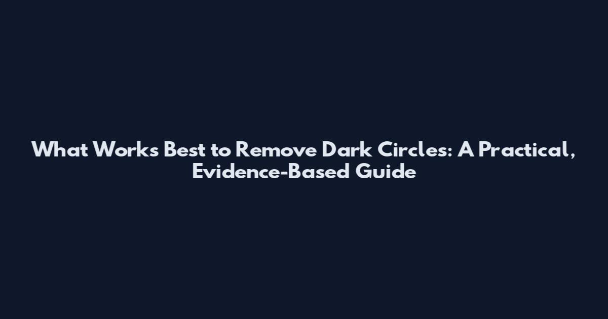 What Works Best to Remove Dark Circles: A Practical, Evidence-Based Guide