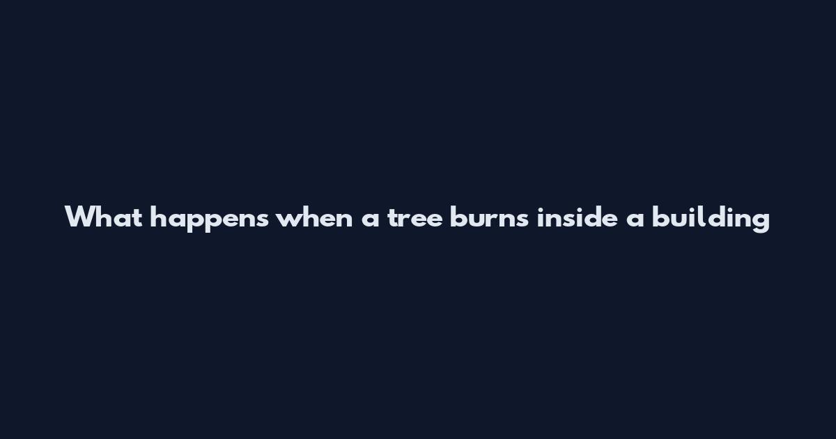 What happens when a tree burns inside a building