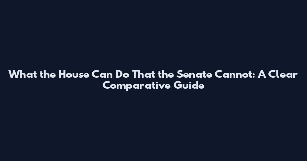 What the House Can Do That the Senate Cannot: A Clear Comparative Guide