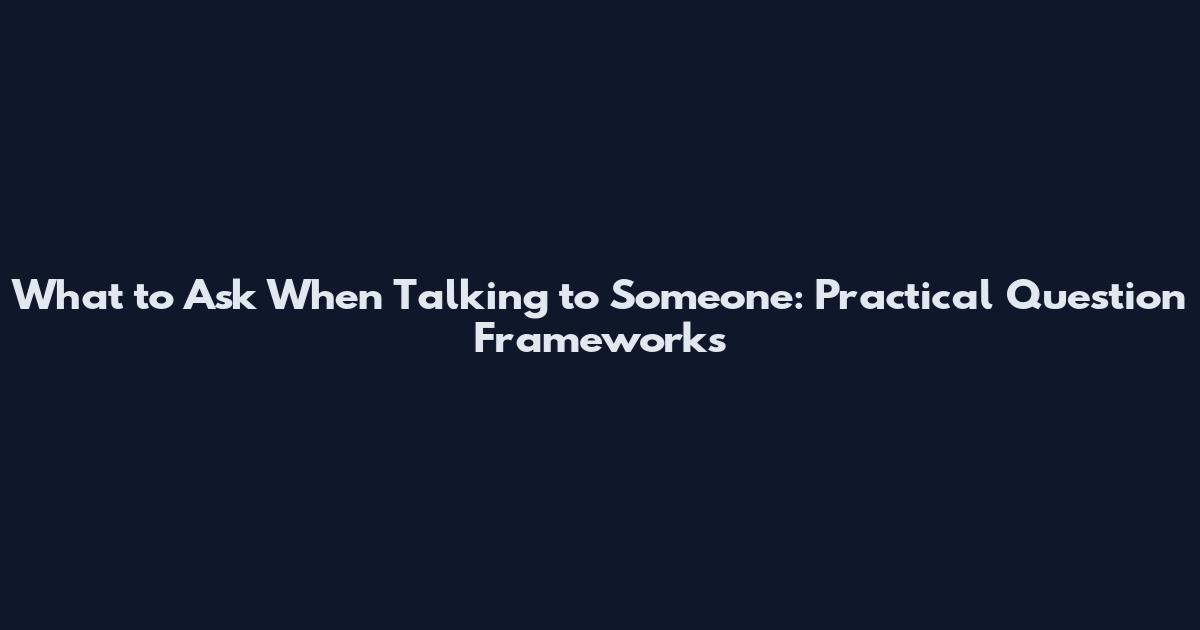What to Ask When Talking to Someone: Practical Question Frameworks