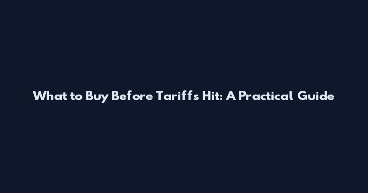 What to Buy Before Tariffs Hit: A Practical Guide