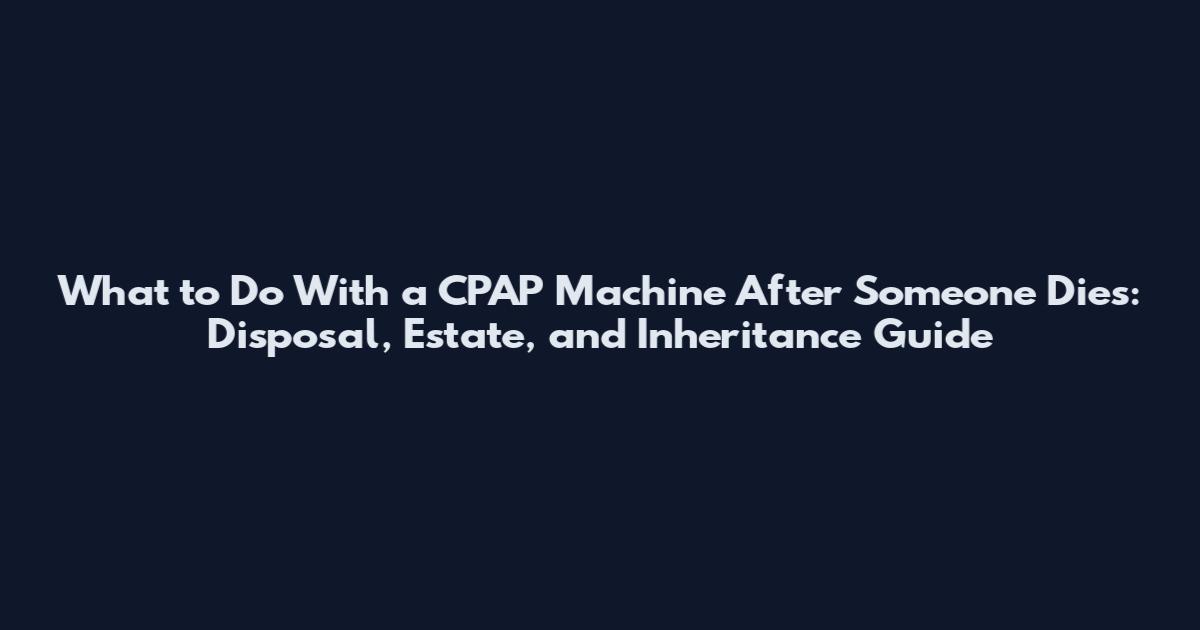 What to Do With a CPAP Machine After Someone Dies: Disposal, Estate, and Inheritance Guide