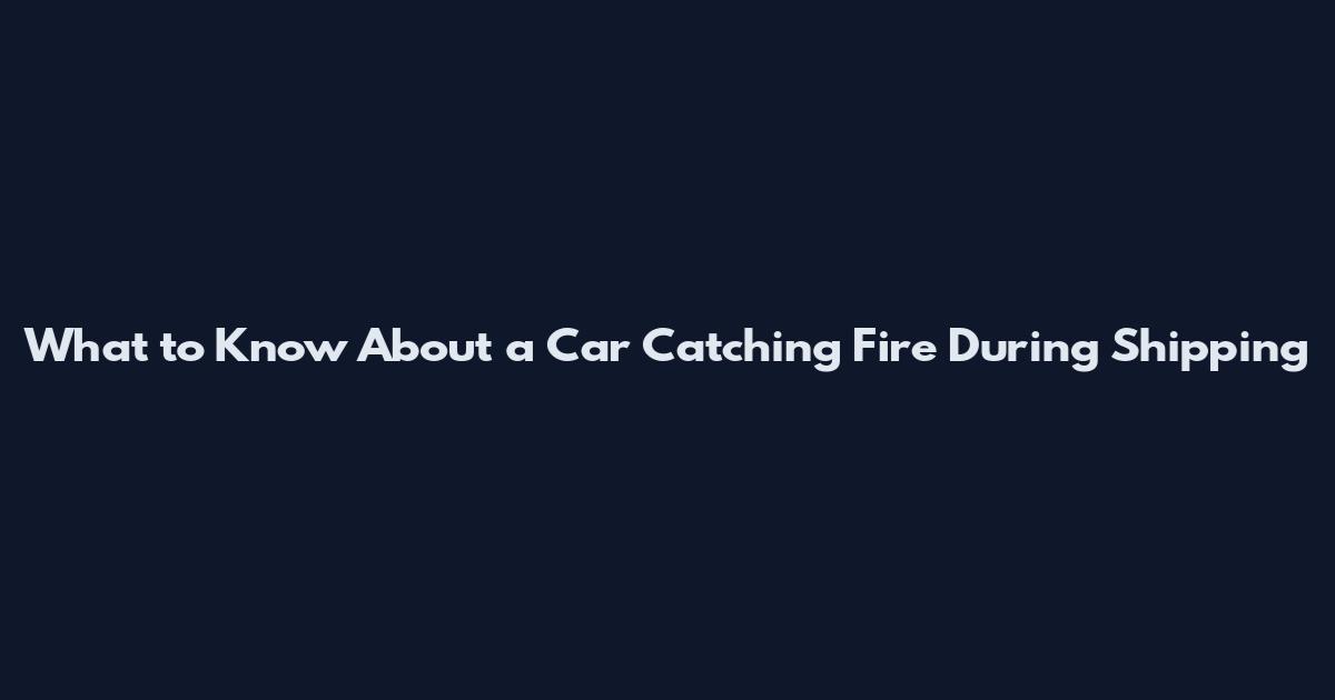 What to Know About a Car Catching Fire During Shipping