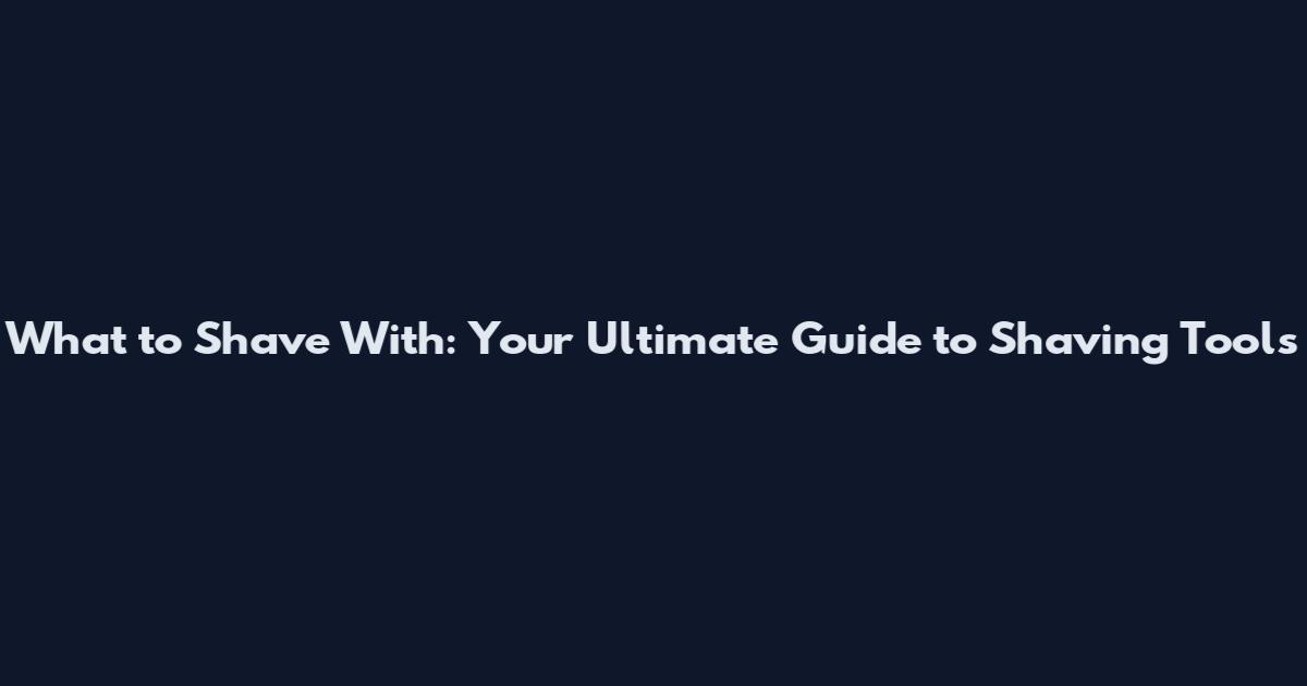 What to Shave With: Your Ultimate Guide to Shaving Tools