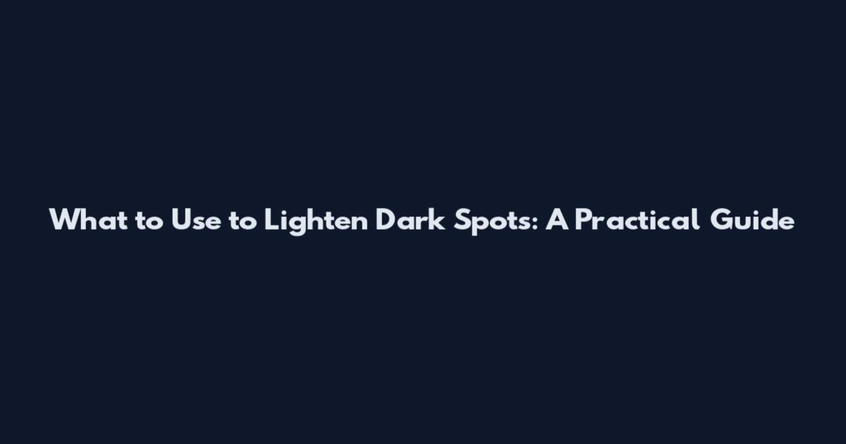 What to Use to Lighten Dark Spots: A Practical Guide