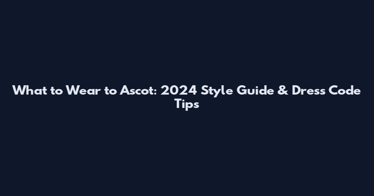 What to Wear to Ascot: 2024 Style Guide & Dress Code Tips