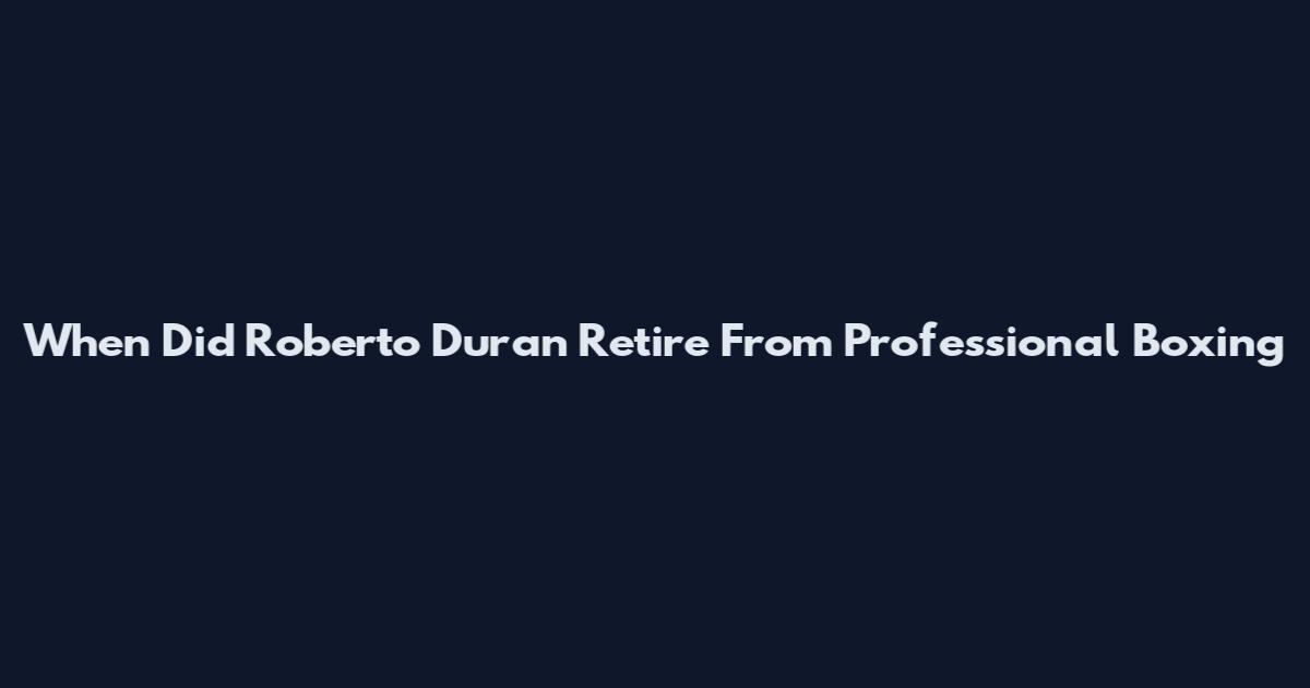 When Did Roberto Duran Retire From Professional Boxing