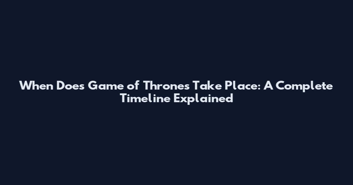 When Does Game of Thrones Take Place: A Complete Timeline Explained