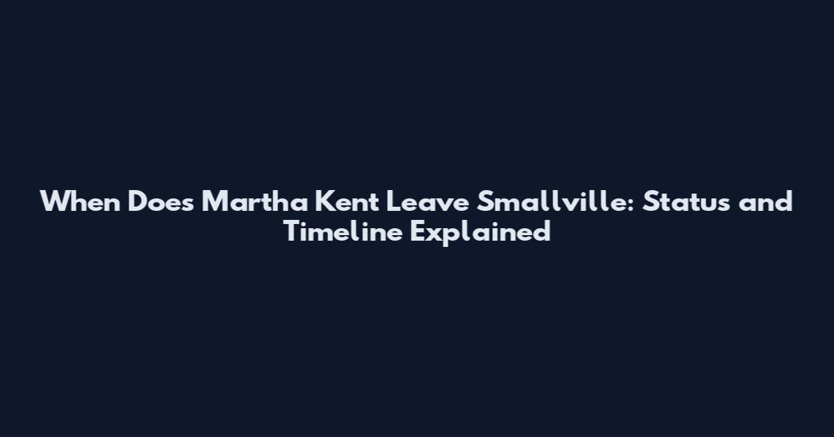 When Does Martha Kent Leave Smallville: Status and Timeline Explained
