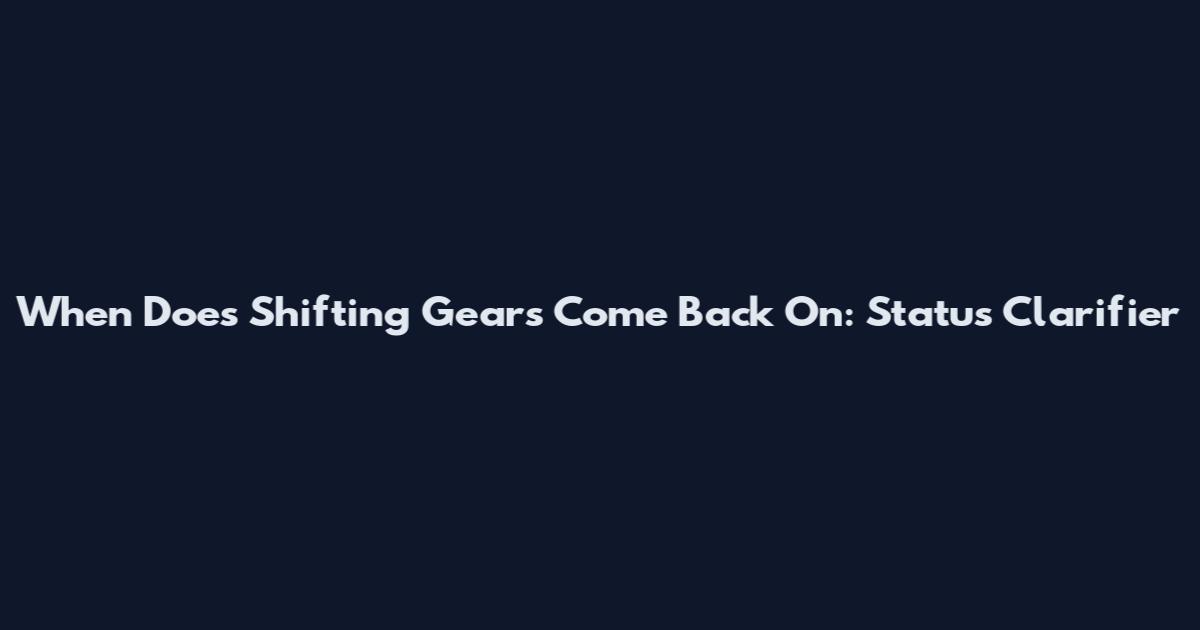 When Does Shifting Gears Come Back On: Status Clarifier