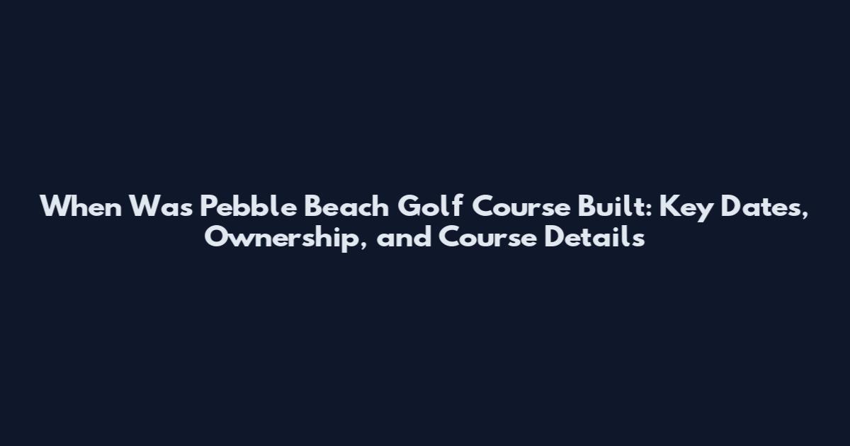 When Was Pebble Beach Golf Course Built: Key Dates, Ownership, and Course Details