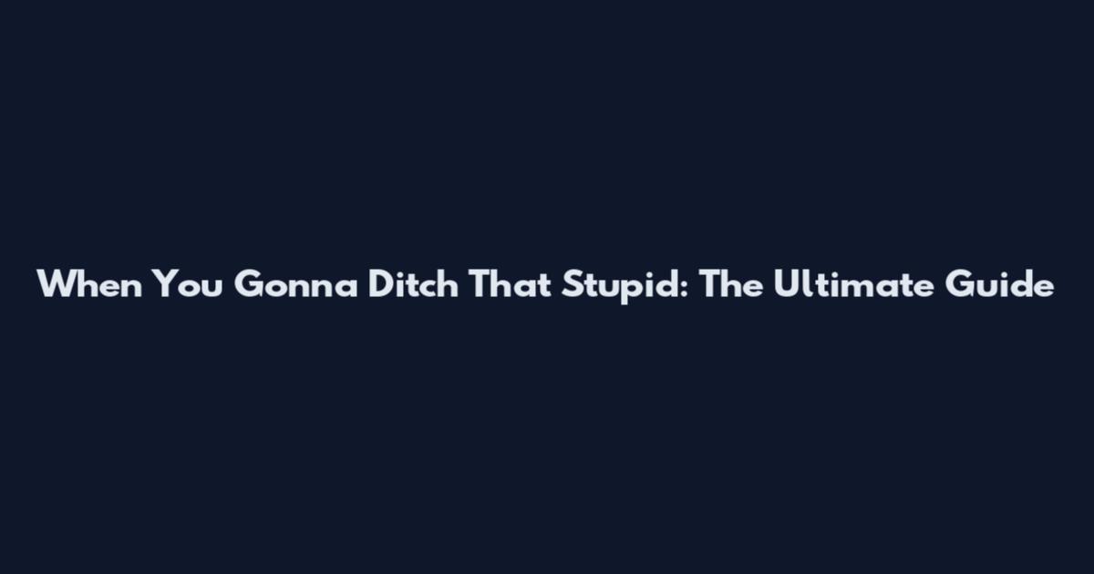 When You Gonna Ditch That Stupid: The Ultimate Guide