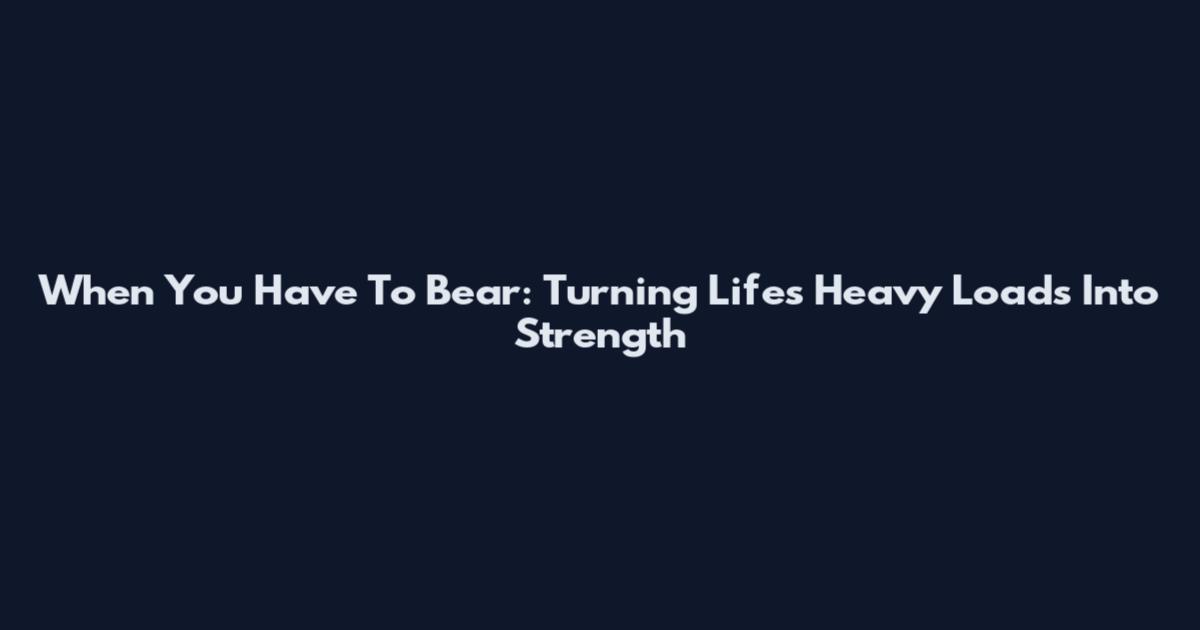 When You Have To Bear: Turning Life's Heavy Loads Into Strength