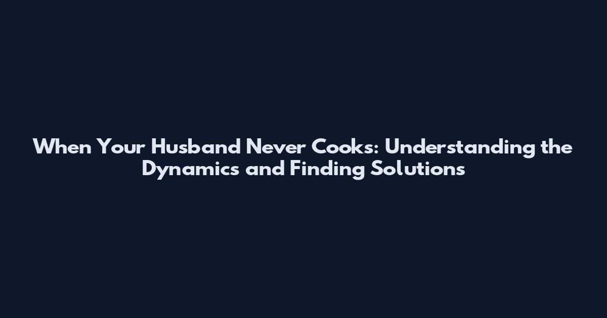 When Your Husband Never Cooks: Understanding the Dynamics and Finding Solutions