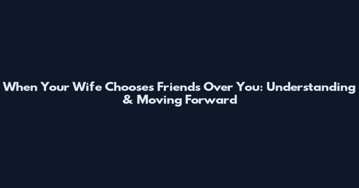 When Your Wife Chooses Friends Over You: Understanding & Moving Forward