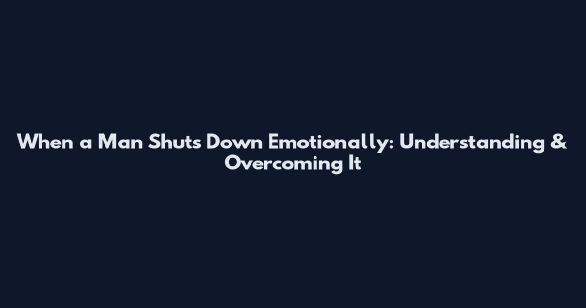 When a Man Shuts Down Emotionally: Understanding & Overcoming It