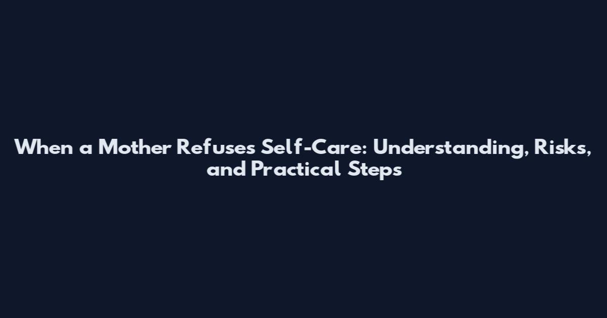 When a Mother Refuses Self-Care: Understanding, Risks, and Practical Steps