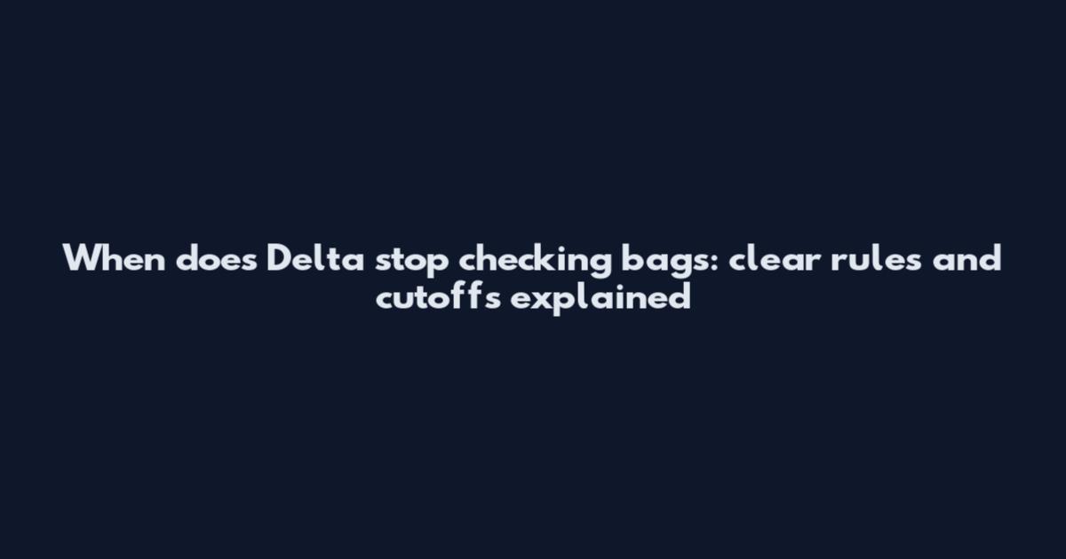 When does Delta stop checking bags: clear rules and cutoffs explained