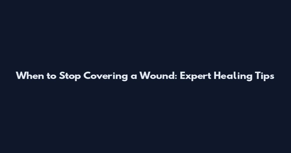 When to Stop Covering a Wound: Expert Healing Tips