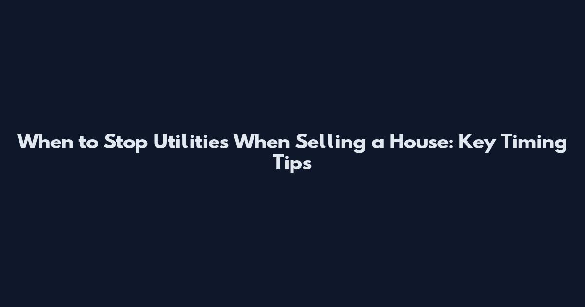 When to Stop Utilities When Selling a House: Key Timing Tips