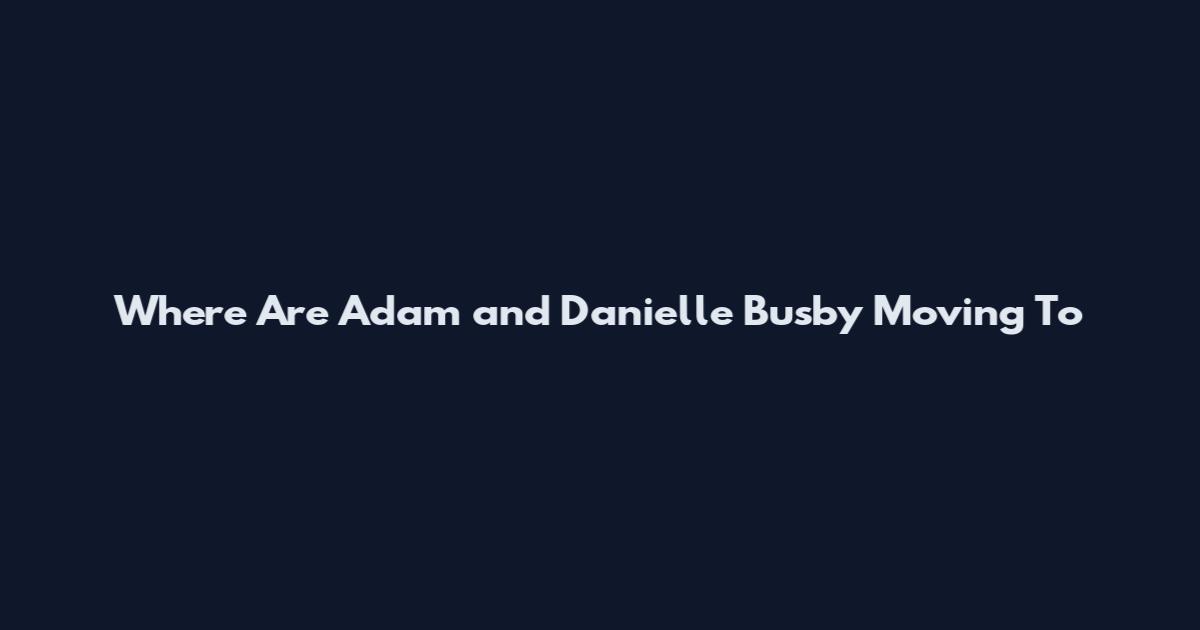 Where Are Adam and Danielle Busby Moving To