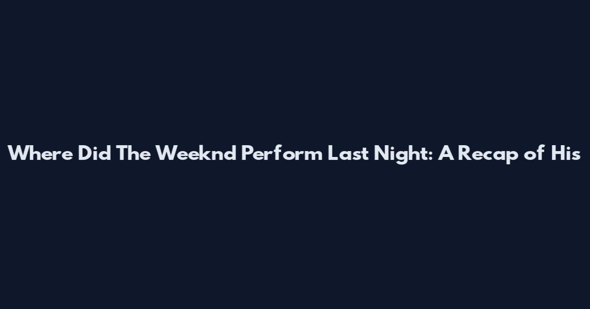 Where Did The Weeknd Perform Last Night: A Recap of His
