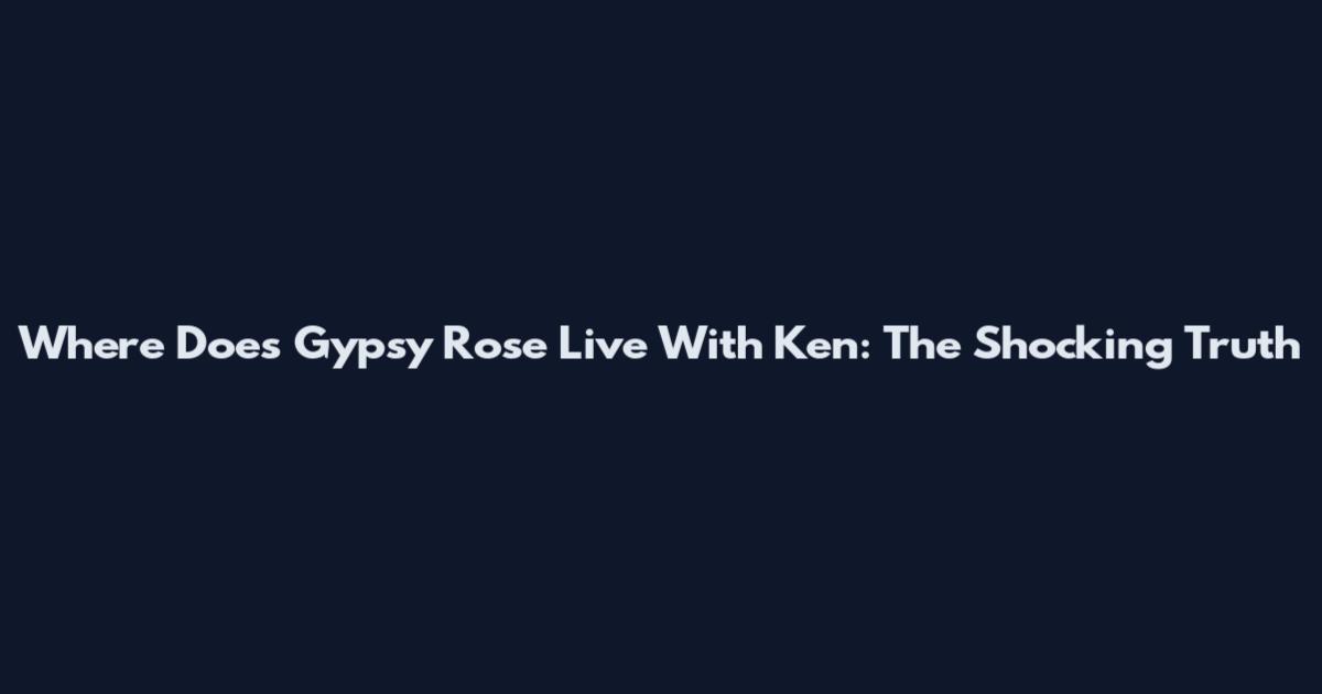 Where Does Gypsy Rose Live With Ken: The Shocking Truth